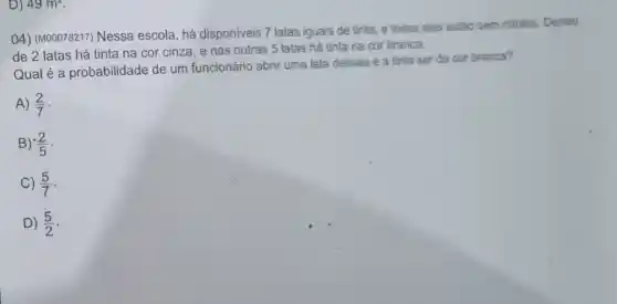 D) 49m^2
04) (M00078217)Nessa escola, há disponíveis 7 latas iguais de tinta, e todas elas estão sem rotulos. Dentro
de 2 latas há tinta na cor cinza, e nas outras 5 latas há tinta na cor branca.
Qual é a probabilidade de um funcionário abrir uma lata dessas e a tinta ser da cor branca?
A) (2)/(7)
B) (2)/(5)
C) (5)/(7)
D) (5)/(2)