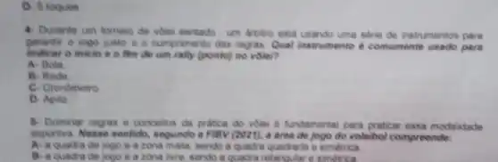 D. 5 toques
4. Durante um tomeio de volei sentado, um drbitro esta usando uma serie de instrumentos para
garantir o jogo justo e o cumprimento das regras Qual instrumento d comumente usado para
indicar o inicio e o fim do um rally (ponto) no volei?
A- Bola
B. Rede
C. Cronometro
D. Apito
8. Dominar regras e conceitos da pratica do volei d fundamental para praticar essa modalidade
esportiva. Nesse sentido segundo a FIBV (2021)a drea de jogo do voleibol compreende:
A- a quadra de jogo e a zona mista sendo a quadra quadrada e simétrica
B-a quadra de jogo e a zona livre, sendo a quadra retangular e simetrica