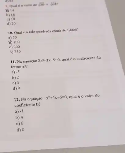 d) 85
9. Qual é 0 valor de
sqrt (36)+sqrt (64)
X) 14
b) 16
c) 18
d) 20
10. Qual é a raiz quadrada exata de 10000 ?
a) 50
(1) 100
c) 200
d) 250
11. Na equação
2x^2+3x-5=0 qual é o coeficiente do
termo x^2
a) -5
b) 2
c) 3
d) 0
12. Na equação
-x^2+4x+6=0 qual é o valor do
coeficiente b?
a) -1
b) 4
c) 6
d) 0