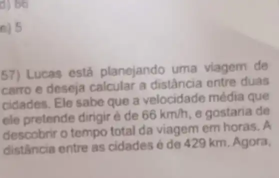 d) 86
e) 5
57) Lucas está planejando uma viagem de
carro e deseja calcular a distância entre duas
cidades. Ele sabe que a velocidade média que
ele pretende dirigir é de 66km/h e gostaria de
descobrir o tempo total da viagem em horas. A
distância entre as cidades é de 429 km . Agora,