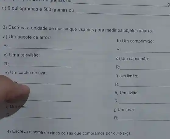 d) 9 quilogramas e 500 gramas ou
__
3) Escreva a unidade de massa que usamos para medir os objetos abaixo:
a) Um pacote de arroz:
b) Um comprimido:
R: __
R: __
c) Uma televisão:
d) Um caminhão:
R: __
R: __
e) Um cacho de uva:
f) Um limão:
__
R: __
h) Um avião:
__
R: __
i) Um anel:
j) Um trem:
B __
__
4) Escreva o nome de cinco coisas que compramos por quilo (kg).