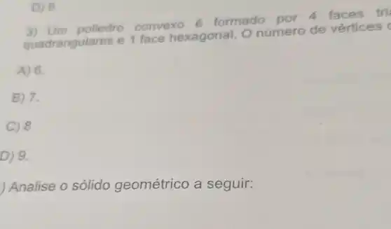 D) 9
3) Um poliedro convexo é formado por 4 faces tri
quadrangula res e 1 face hexagonal. O número de vértices
A) 6.
B) 7.
C) 8
D ) 9.
Analise o solido geométrico a seguir: