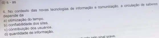 d) a-as
4. No contexto das novas tecnologias de informação e comunicação, a circulação de saberes
depende da
a) otimização do tempo.
b) confiabilidade dos sites.
c) còntribuição dos usuários.
d) quantidade de informação.