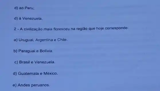 d) ao Peru;
d) à Venezuela.
2 - A civilização maia floresceu na região que hoje corresponde:
a) Uruguai Argentina e Chile.
b) Paraguai e Bolivia.
c) Brasil e Venezuela.
d) Guatemala e México.
e) Andes peruanos.