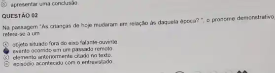 (D) apresentar uma conclusão.
QUESTÃO 02
Na passagem "As crianças de hoje mudaram em relação às daquela época? ", 0 pronome demonstrativo
refere-se a um
A (A) objeto situado fora do eixo falante-ouvinte.
evento ocorrido em um passado remoto.
C elemento anteriormente citado no texto.
D episódio acontecido com o entrevistado