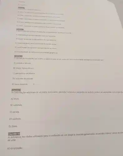 D) arafica
american
de 1.5000000 indica que
A) Cada I centimetro no mapa representa 50 quilometros na reatidade
11) Cada I centimetro no mapa representa 10 metros na realidade
C) Cada 1 quilometro no mapa corresponde a I centimetro na realidade
D) Cadu I quilometro no mapa representa 10 metros na realidade
E) Cada I decimetro no mapa representa 50 quilometros nn realidade
A necessidade de utilização de projeçoes cartogrificas em um mapn e fruto da
A) representação de umn superficie curvn em um plano.
B) adoção de escalas do tipo gráfica e do tipo numérica.
C) apresentação de dados relativos as fontes dos mapas
D) modificação da superficie terrestre devido ao relevo.
E) documentação de dados relativos à escala geográfica.
omostions
sistema de localização que auxilia na determinação de um ponto em uma representação cartográfica é formado por
A) altitude e latitude
B) mapas hipsométricos
C) paralelos e meridianos.
D) isolinhas de altitude.
E) fusos horários.
Question
As informações adicionais de um mapa como datas, períodos históricos e unidades de medida, podem ser acrescidas com o uso de
A) título.
B) subtítulo.
C escala
D) simbolo.
E) fonte.
A referência dos dados utilizados para a confecção de um mapa é inserida geralmente na porção inferior desse docum
de uma
A) orientação.
alleguon