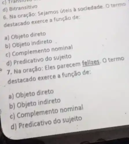 d) Bitransitivo
6. Na oração Sejamos úteis a sociedade Otermo
destacado exerce a função de:
a) Objeto direto
b) Objeto indireto
c) Complemento nominal
d) Predicativo do sujeito
7, Na oração : Eles parecem felizes. 0 termo
destacado exerce a função de:
a) Objeto direto
b) Objeto indireto
c) Complem ento nominal
d) Pre dicativo do sujeito