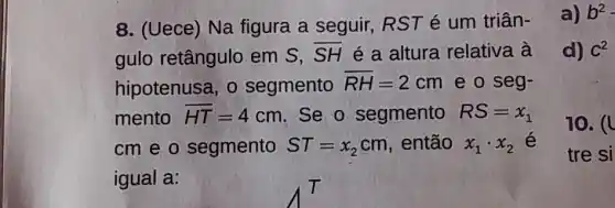 d) C2
8. (Uece) Na figura a seguir RST é um triân-
gulo retângulo em S, overline (SH) é a altura relativa à
hipotenusa, o segmento overline (RH)=2cm e o seg-
mento overline (HT)=4cm Se o segmento RS=x_(1)
cm e o segmento ST=x_(2)cm então x_(1)cdot x_(2) é
igual a:
a) b2
10. (1
tre si