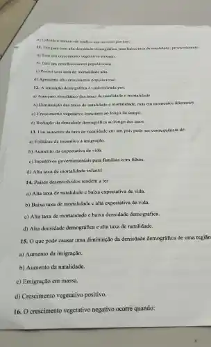 d) Calcula o número de adultos que morrem por ano.
11. Um país com alta densidade demográfica,mas baixa taxa de natalidade,provavelmente:
a) Tem um creseimento vegetativo elevado.
b) Tem um envelhecimento populacional.
c) Possui uma taxa de mortalidade alta.
d) Apresenta alto crescimento populacional.
12. A transição demográfica caracterizada por:
a) Aumento simultâneo das taxas de natalidade e mortalidade.
b)Diminuição das taxas de natalidade e mortalidade mas em momentos diferentes.
c)Crescimento vegetativo constante ao longo do tempo.
d) Redução da densidade demográfica ao longo dos anos.
13. Um aumento da taxa de natalidade em um país pode ser consequência de:
a) Políticas de incentivo à imigração.
b) Aumento da expectativa de vida.
c)Incentivos governamentais para familias com filhos.
d) Alta taxa de mortalidade infantil.
14. Paises desenvolvidos tendem a ter:
a) Alta taxa de natalidade e baixa expectativa de vida.
b) Baixa taxa de mortalidade e alta expectativa de vida.
c) Alta taxa de mortalidade e baixa densidade demográfica.
d) Alta densidade demográfica e alta taxa de natalidade.
15. O que pode causar uma diminuição da densidade demográfica de uma regiāo
a)Aumento da imigração.
b)Aumento da natalidade.
c)Emigração em massa.
d)Crescimento vegetativo positivo.
16. 0 crescimento vegetativo negativo ocorre quando: