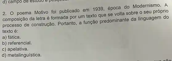 d) campo de estudo
2. poema Motivo foi publicado em 1939, época do Modernismo. A
composição da letra é formada por um texto que se volta sobre o seu próprio
processo de construção. Portanto , a função predominante da linguagem do
texto é:
a) fática.
b) referencial.
c) apelativa.
d) metalinguística.