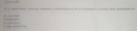 d) chumbo.
6) O saturnismo doença causada à trabalhadores de mineradoras é causado pela intoxicação do
a) chumbo
b) petróleo
c) mercúrio
d) gás carbônico