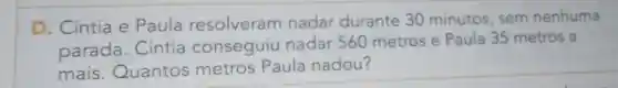 D. Cintia e Paula resolveran nadar durante 30 minutos, sem nenhuma
parada. Cintia conseguiu nadar 560 metros e Paula 35 metros a
mais.Quantos metros Paula nadou?