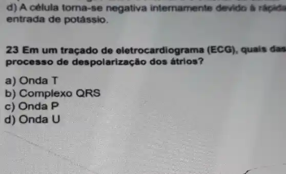 d) A célula torna -se negativa internament devido á rápida
entrada de potássio.
23 Em um traçado de eletrocardiograma (ECG) , quals das
processo de despolarização dos átrios?
a) Onda T
b) Complexo QRS
c) Onda P
d) Onda U