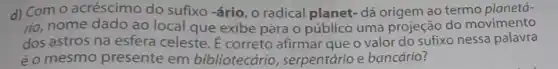 d) Com o acréscimo do sufixo -ário, o radical planet- dá origem ao termo planetá-
rio, nome dado ao local que exibe para o público uma projeção do movimento
dos astros na esfera celeste. É correto afirmar que o valor do sufixo nessa palavra
éo mesmo presente em bibliotecário, serpentário e bancário?