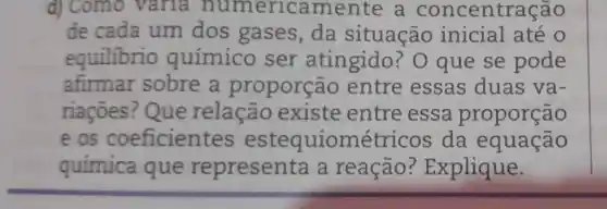 d) Como vana numeric amente a concentração
de cada um dos gases, da situação inicial até o
equilibrio químico ser atingido ? O que se pode
afirmar sobre a proporç io entre essas duas va-
riaçoes ?Que relação existe entre essa proporção
e os coeficient es estequiométricos da equação
química que representa a reação ? Explique.