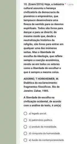 d) conquista da humanidade.
e) ilusão da contemporaneidade.
10. (Enem/2016) Hoje, a indústria 1 ponto
cultural assumiu a herança
civilizatória da democracia de
pioneiros e empresários , que
tampouco desenvolvera uma
fineza de sentido para os desvios
espirituais. Todos são livres para
dançar e para se divertir, do
mesmo modo que, desde a
neutralização histórica da
religião, são livres para entrar em
qualquer uma das inúmeras
seitas. Mas a liberdade de
escolha da ideologia, que reflete
sempre a coerção econômica
revela-se em todos os setores
como a liberdade de escolher o
que é sempre a mesma coisa.
ADORNO, T HORKHElMER . M.
Dialética do esclarecimento:
fragmentos filosóficos . Rio de
Janeiro: Zahar, 1985.
A liberdade de escolha ina
civilização ocidental, de acordo
com a análise do texto, é um(a)
a) legado social.
b) patrimônio político
c) produto da moralidade.