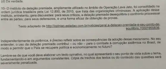 (d) Da verdade.
10- O instituto da delação premiada, amplamente utilizado no âmbito da Lava Jato, fol consolidado na
ordem juridica brasileira pela Lei 12.850, de 2013, que trata das organizaçōes criminosas A aplicação desse
instituto, entretanto, gera discussōes: para seus criticos, a delação desequilibra o confronto processual
entre as partes; para seus defensores, é uma forma eficaz de obtenção de provas.
Texto adaptado de http://opiniao.estadao.com br/noticias/geral,a-delacao -premiada -e-sou-ponto-de
equilibrio,70001955836.
Independentemente da polêmica, é preciso refletir sobre as consequências da adoção desse mecanismo No seu
entender, o uso da delação premiada contribui - ou não - para o combate a corrupção sistêmica no Brasil, de
modo a permitir que o Pais se recupere politica e economicamente no futuro?
Lembre-se de que você deve elaborar um texto opinativo, no qual apresentará o seu ponto de vista sobre o tema.
fundamentando-o em argumentos consistentes Cópia de trechos dos textos ou do conteúdo das questoes será
severamente penalizada.