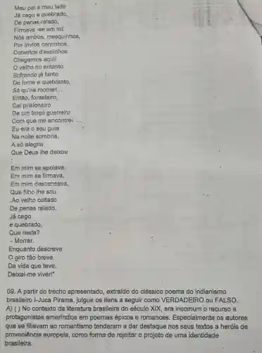 __
__
D Da vida que teve,
09. A partir do trecho apresentado , extraído do clássico poema do indianismo
brasileiro I-Juca Pirama, julgue os itens a seguir como VERDADEIRO ou FALSO.
A) ( ) No contexto da literatura brasileira do século XIX, era incomum o recurso a
protagonistas ameríndios em poemas épicos e romances . Especialmente os autores
que se filiavam ao romantismo tenderam a dar destaque nos seus textos a heróis de
proveniência europeia, como forma de rejeitar o projeto de uma identidade
brasileira.