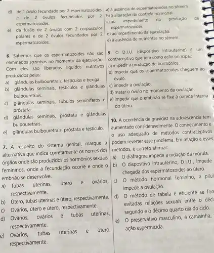 d) de 1 óvulo fecundado por 2 espermatozoides
e de 2 ovulos fecundados por 2
espermatozoides.
e) da fusão de 2 ovulos com 2 corpúsculos
polares e de 2 óvulos fecundados por 2
espermatozoides.
6. Sabemos que os espermatozoides não são
eliminados sozinhos no momento da ejaculação.
Com eles são liberados líquidos nutritivos
produzidos pelas:
a) glândulas bulbouretrais testículos e bexiga.
b) glândulas seminais testiculos e glândulas
bulbouretrais.
c) glândulas seminais túbulos seminiferos e
próstata.
d) glândulas seminais próstata e glândulas
bulbouretrais.
e) glândulas bulbouretrais próstata e testiculo
7. A respeito do sistema genital, marque a
alternativa que indica corretamente os nomes dos
orgãos onde são produzidos os hormônios sexuais
femininos, onde a fecundação ocorre e onde o
embrião se desenvolve.
a) Tubas uterinas,
útero e ovários,
respectivamente.
b) Utero, tubas uterinas e útero, respectivamente.
c) Ovários, útero e útero, respectivamente.
d) Ovários,
ovários e tubas uterinas,
respectivamente.
e) Ovários,
tubas uterinas útero,
respectivamente.
a) à ausência de espermatozoides no sêmem.
b) à alteração do controle hormonal.
de
c) ao impedimento da produção
espermatozoides.
d) ao impedimento da ejaculação
e) à ausência de nutrientes no sêmem.
9. 0 D.LU. (dispositivo intrauterino) é um
contraceptivo que tem como ação principal:
a) impedir a produção de hormônios.
b) impedir que os espermatozoides cheguem ao
óvulo.
c) impedir a ovulação.
d) matar o óvulo no momento da ovulação.
e) impedir que o embrião se fixe à parede interna
do útero.
10. A ocorrência de gravidez na adolescência tem
aumentado consideravelment e. O conhecimento e
uso adequado de métodos contraceptivos
podem reverter esse problema. Em relação a esses
métodos, é correto afirmar:
a)
diafragma impede a nidação da mórula
b)
dispositivo intrauterino , D.I.U., impede
chegada dos espermatozoides ao útero.
C)
método hormonal feminino, a pilul
impede a ovulação.
d)
método de tabela é eficiente se fore
evitadas relações sexuais entre o déci
segundo e o décimo quarto dia do ciclo.
e) 0 preservativo masculino, a camisinha,
ação espermicida.