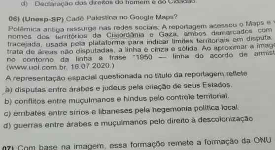 d) Declaração dos direitos do homem e do Cidadao.
06) (Unesp-SP ) Cadê Palestina no Google Maps?
Polêmica antiga ressurge nas redes sociais; A reportagem o Maps e I
nomes dos territórios da Cisjordânia e Gaza ambos demarcados corn
tracejada, usada pela plataforma para indicar limites territoriais em disputa.
trata de áreas não disputadas, a linha é cinza e sólida. Ao aproximar a
no contorno da linha a frase "1950 __ linha do acordo de armist
(www.uol.com.br 16.07.2020.)
A representação espacial questionada no título da reportagem reflete
a) disputas entre árabes e judeus pela criação de seus Estados.
b) conflitos entre muçulmanos e hindus pelo controle territorial.
c) embates entre sírios e libaneses pela hegemonia política local.
d) guerras entre árabes e muçulmanos pelo direito à descolonização
07) Com base na imagem , essa formaçõo remete a formação da ONU