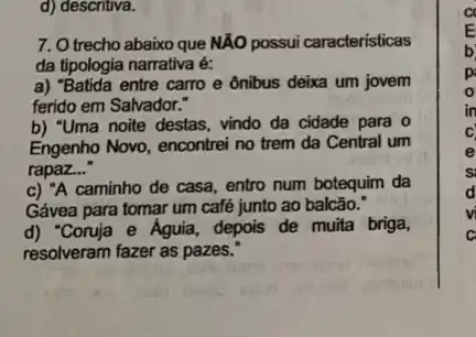 d) descritiva.
7. O trecho abaixo que NAO possui caracteristicas
da tipologia narrativa é:
a) "Batida entre carro e ônibus deixa um jovem
ferido em Salvador."
b) "Uma noite destas, vindo da cidade para o
Engenho Novo, encontrei no trem da Central um
rapaz..."
c) "A caminho de casa, entro num botequim da
Gávea para tomar um café junto ao balcão."
d) "Conuja e Aguia, depois de muita briga,
resolveram fazer as pazes.
a
E
b
p
in
c
e
s
d
c