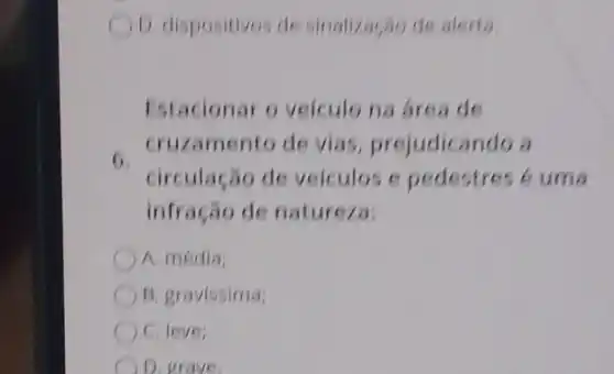 D. dispositivos de sinalização de alerta.
Estacionar o velculo na area de
6
cruzamento de vias,prejudicando a
circulação de veiculos e pedestres cuma
infração de natureza:
A. média;
B. gravissima
C. leve;
D. grave.