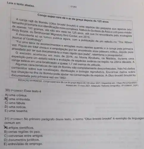 D) documentos jurídicos.
E) entrevistas de emprego.
Leia o texto abaixo.
Coruja super-rara dá o ar da graça depois de 125 anos
A.conja rajá de Bornéu
tamanho já tomaria sua identificaçzookil brookin) é uma espécie tão pequena que
de apenas 100 gramas ela não era vista há 125 anos, até que foi encontrada pelo ecologista
Andy Smithsonian Migratory Bird Center em 2016.
A descoberta só se tomou pública agora, com a publicação de um estudo no "The Wilson Joumal of Omithology"
For uma série de acontecimentos e emoçōes muito rápidas quando vi a coruja pela primeira
yez. Fiquei em total choque empolgação por ter encontrado esse pássaro mitico, depois pura
ansiedade por ter que documentá-lo o mais rápido que pude", relembrou o pesquisador.
encontro aconteceu em maio de 2016,no Monte Kinabalu, na Malásia durante uma
expedição para um estudo sobre a evolução de espécies aviárias na região na última década. A
coruja estava em uma localização a quase 17 mil metros de altitude.
Algumas caracteristicas da raja de Boméu são completamente desconhecidas. Nảo há dados
conhecidos sobre sua vocalização distribuição e biologia reprodutiva Encontrar dados sobre
sua situação na ilha de Bornéu pode ajudar na conservação da espécie A Otus brookil brookil foi
documentada pela primeira vez em 1892.
REDAçAO HYPENESS. Conja supervara dó o ar da graça depois de 125 anos. 2021. Disponivel em chlips://bit.ly/3wsigVA>
Acesso em: 11 maio 2021. Adaptado: Reforma Orlografica (P122883I7_SUP)
30) (P12288317) Esse texto é
A) uma crônica.
(B) uma entrevista.
C) uma fábula.
D) uma notícia.
E) uma resenha.
31) (P122894I7) No primeiro parágrafo desse texto, o termo "Otus brookii brookif"é exemplo de linguagen
comum em
artigos cientificos.
B) certas regiōes do pais
C) conversas entre amigos.