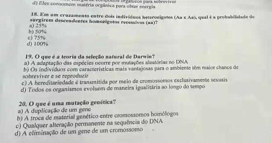 d) Eles consomem m atéria orgânica para obter energia
vigit de compostos organicos para sobreviver
18. Em um cruza mento entre dois indivíduos heterozigotos (Aatimes Aa) qualé a probabilidade de
surgirem descendentes homozigotos recessivos (aa)?
a) 25% 
b) 50% 
c) 75% 
d) 100% 
19. 0 que é a teoria da seleção natural de Darwin?
a) A adaptação das espécies ocorre por mutações aleatórias no DNA
b) Os indivíduos com características mais vantajosas para o ambiente têm maior chance de
sobreviver e se reproduzir
c) A hereditariedade é transmitida por meio de cromossomos exclusivamente sexuais
d) Todos os organismos evoluem de maneira igualitária ao longo do tempo
20. 0 que é uma mutação genética?
a) A duplicação de um gene
b) A troca de material genético entre cromossomos homologos
c) Qualquer alteração permanente na sequência do DNA
d) A eliminação de um gene de um cromossomo