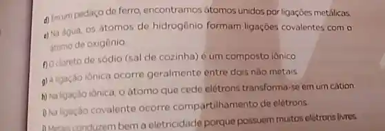 d) Emum pedaço de ferro encontramos átomos unidos por ligaçōes metálicas.
e) Na agua, 05 átomos de hidrogênio formam ligaçōes covalentes com o
atomo de oxigênio
no doreto de sódio (sal de cozinha) é um composto iônico
g) Aligação iônica ocorre geralmente entre dois nào metais.
h) Na ligacio ionica o átomo que cede elétrons transforma
-50em um cátion.
D Na ligação covalente ocorro compartilhan nento de elétrons.
DMotas conduzem bem a eletricidade porque possuem muitos elétrons livres.