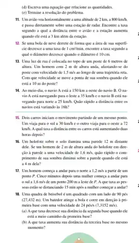 (d) Escreva uma equação que relacione as quantidades.
(c) Termine a resolue ão do problema.
11. Um avião voa horizontalmente a uma altitude de 2 km, a 800km/h.
e passa diretamente sobre uma estação de radar.Encontre a taxa
segundo a qual a distância entre o avião e a estação aumenta
quando cle está a 3 km além đa estação.
12. Se uma bola de neve derrete de forma que a área de sua superfi
cie decresce a uma taxa de 1cm^2/min. encontre a taxa segundo a
qual o diâmetro decresce quando o diâmetro é 10 cm.
13. Uma luz de rua é colocada no topo de um poste de 6 metros de
altura. Um homem com 2 m de altura anda.afastando-se do
poste com velocidade de 1,5m/s ao longo de uma trajetória reta
Com que velocidade se move a ponta de sua sombra quando cle
está a 10 m do poste?
14. Ao meio-dia, o navio A está a 150 km a oeste do navio B. O na
vio A está navegando para o leste a 35km/h e o navio B está na-
vegando para norte a 25km/h. Quão rápido a distância entre os
navios está variando às l6h?
15. Dois carros iniciam o movimento partindo de um mesmo ponto.
Um viaja para o sul a 30km/h c o outro viaja para o oeste a 72
km/h. A qual taxa a distância entre os carros está aumentando duas
horas depois?
16. Um holofote sobre o solo ilumina uma parede 12 m distante
dele. Se um homem de 2 m de altura anda do holofote em dire-
ção à parede a uma velocidade de 1,6m/s, quão rápido o com-
primento de sua sombra diminui sobre a parede quando cle está
a 4 m dela?
17. Um homem começa a andar para o norte a 1,2m/s a partir de um
ponto P. Cinco minutos depois uma mulher começa a andar para
sul a 1,6m/s de um ponto 200 m a leste de P . A que taxa as pes-
soas estão se distanciando 15 min após a mulher começar a andar?
18. Uma quadra de beisebol é um quadrado com um lado de 90 pés
(27,432m). Um batedor atinge a bola e corre em direção à pri-
meira base com uma velocidade de 24pess(7,3152m/s)
(a) A que taxa decresce sua distância da segunda base quando cle
está a meio caminho da primeira base?
(b) A que taxa aumenta sua distância da terceira base no mesmo
momento?