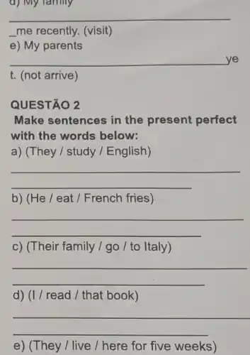 d) My family
__
__ me recently. (visit)
e) My parents
__ e
t. (not arrive)
QUESTÃO 2
Make sentences in the present perfect
with the words below:
a) (They / study / English)
__
b) (He / eat / French fries)
__
c) (Their family / go / to Italy)
__
d) (I / read / that book)
__
e) (They / live / here for five weeks)