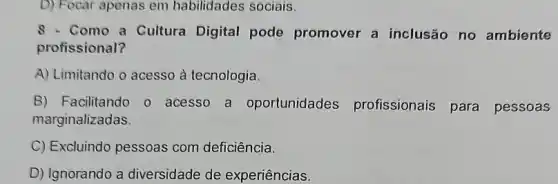 D) Focar apenas em habilidades sociais.
8 - Como a Cultura Digital pode promover a inclusão no ambiente
profissional?
A) Limitando o acesso à tecnologia.
B) Facilitando o acesso a oportunidades profissionais para pessoas
marginalizadas.
C) Excluindo pessoas com deficiência.
D) Ignorando a diversidade de experiências.