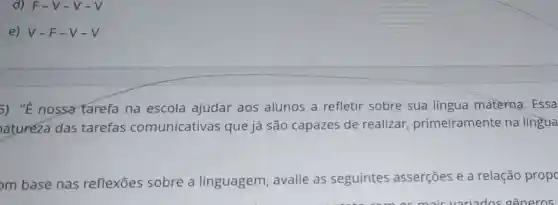 d) F-V -V-V
e) V-F -V-V
5) "É nossa tarefa na escola ajudar aos alunos a refletir sobre sua língua materna. Essa
atureza das tarefas comunicativas que já são capazes de realizar primeiramente na língua
m base nas reflexōes sobre a linguagem , avalie as seguintes asserçōes e a relação propc