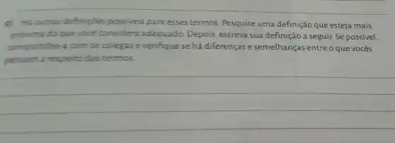 d. Hioutras definicoes possiveis para esses termos Pesquise uma definição que esteja mais
proxima do que voce considera adequado Depois escreva sua definição a seguir.Se possivel,
compartilhe a com os colegase verifiquese há diferenças e semelhanças entre o que vocês
pensam a respeito dos tennos.
__