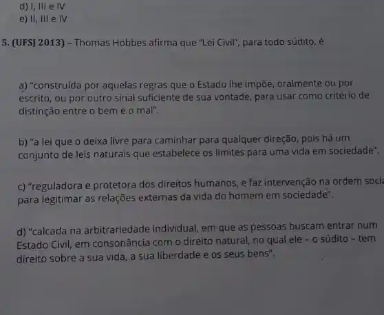 d) I, III e IV
e) II, III e IV
5. (UFS] 2013) -Thomas Hobbes afirma que "Lei Civil", para todo súdito, é
a) "construída por aquelas regras que o Estado Ihe impõe oralmente ou por
escrito, ou por outro sinal suficiente de sua vontade, para usar como critério de
distinção entre o bem e o mal".
b) "a lei que o deixa livre para caminhar para qualquer direção, pois há um
conjunto de leis naturais que estabelece os limites para uma vida em sociedade".
c) "reguladora e protetora dos direitos humanos, e faz intervenção na ordem soci
para legitimar as relações externas da vida do homem em sociedade".
d) "calcada na arbitrariedade individual , em que as pessoas buscam entrar num
Estado Civil, em consonância com o direito natural, no qual ele - o súdito - tem
direito sobre a sua vida, a sua liberdade e os seus bens".