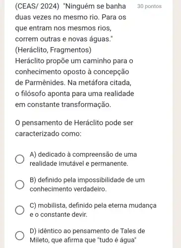 D) idêntico ao pensamento de Tales de
Mileto, que afirma que "tudo é água"
(CEAS/ 2024)) "Ninguém se banha 30 pontos
duas vezes no mesmo rio. Para os
que entram nos mesmos rios,
correm outras e novas águas."
(Heráclito , Fragmentos)
Heráclito propõe um caminho para o
conheciment o oposto à concepção
de Parmênides . Na metáfora citada,
filósofo aponta para uma realidade
em constante transformação.
pensamento de Heráclito pode ser
caracterizado como:
A) dedicado à compreensão de uma
realidade imutável e permanente.
B) definido pela impossibilidade de um
conhecimento verdadeiro.
C) mobilista , definido pela eterna mudança
e o constante devir.