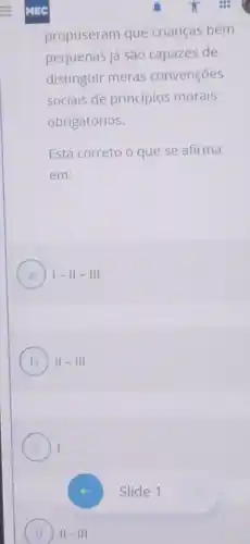 D II - III
propuseram que crianças bem
pequenas já são capazes de
distinguir meras convenções
sociais de princípios morais
obrigatórios.
Está correto o que se afirma
em:
A 1-11-111
B 11-111
C I
Slide 1