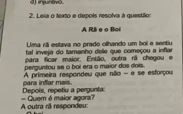 d) injuntivo.
2. Lela o texto e depois resolva à questão:
A Rã e 0 Boi
Uma rã estava no prado olhando um boi e sentiu
tal inveja do tamanho dele que começou a inflar
para ficar maior. Então outra rã chegou e
perguntou se o boi era o maior dos dois.
A primeira respondeu que nào -e se esforçou
para inflar mais.
Depois, repetiu a pergunta:
-Quem é maior agora?
A outra rã respondeu:
A bol