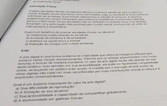 d) Isolamento social.
Educação Física
Praticar atividades fisicas na natureza oferec e numerosos beneficios para - corpo e a
indiv/duos ao ambiente promovendo relax amento e reduc áo do estresse A natureza
mente. E ngajar-se em exercicios como c aminhadas, yoga ou corrida ao ar livre conecta os
proporciona um cenário refrescante que melhora a ex periencia, incentivando a atenção
plena e o bem -estar. Essas atividades não só m elhoram a condic áo física, m as também
fomentam uma apreciação mais profunda pelo mundo natural, promovendo um estilo de
vida saudável e sustentável.
Qual é um benefício de praticar atividades fisicas na natureza?
a) Isolamento e desconexão do ambiente.
b) Aumento do estresse e da ans iedade.
c) Melhora na saúde física e m ental.
d) Redução do contato com o meio ambiente.
Arte
A arte digital é uma forma m oderna de criatividade que utiliza tecnologia e software para
produzir obras visuais impressionantes Permite que os artistas experimentem com cores,
texturas e formas de maneira inovadora O valor da arte digital reside não apenas em seu
apelo estético, mas também em sua ac essibilidade; ela pode ser facilmente com partilhada
online, alcançando um público mais amplo. A medida que o mercad de arte evolui, as
obras digitais são cada vez mais reconhecidas por suas contribuições únicas à cultura e à
expressão contem porâneas.
Qual é um aspecto importante do valor da arte digital?
a) Sua dificuldade de reprodução.
b) A limitação do seu alcance.
c) Sua ibilidade e capacidade de compartilhar globalm ente.
d) A exclusividade em galerias físicas.