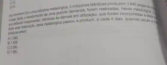 D) IV.3 máquinas identicas produzem 3840
4 dias. Após 0 as demais em utilização, que foram incorporadas a essa
que estavam inoperantes sa metalúrgica passou a produzir, a cada 4 dias , quantas peças a proses
produzia antes?
A) 1280.
B) 1536.
C) 2560.
D) 7680.
C) III.
D) IV.
09) (M090599H6) Emultin indústria metalúrgica demanda, foram reativadas , nessa metalúrgica. 2 -