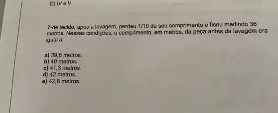 D) IVeV
7-de tecido, após a lavagem, perdeu 1/10 de seu comprimento e ficou medindo 36
metros. Nessas condições, 0 comprimento, em metros, da peça antes da lavagem era
igual a:
a) 39,6 metros.
b) 40 metros.
c) 41,3 metros.
d) 42 metros.
e) 42,8 metros.