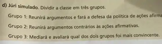 d) Júri simulado. Dividir a classe em três grupos.
Grupo 1: Reunirá argumentos e fará a defesa da política de ações afirma
Grupo 2: Reunirá argumentos contrários às ações afirmativas.
Grupo 3: Mediará e avaliará qual dos dois grupos foi mais convincente.