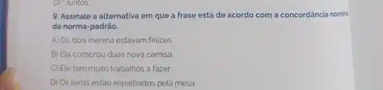 D) "Juntos".
9. Assinale a alternativa em que a frase está de acordo com a concordância nominal
da norma -padrão.
A) Os dois menina estavam felizes.
B) Ela comprou duas nova camisa.
C) Ele tem muito trabalhos a fazer.
D) Os livros estão espalhados pela mesa.