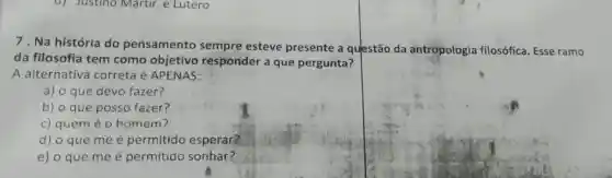 d) Justino Martir e Lutero
7. Na história do pensamento sempre esteve presente a questão da antropologia filosófica Esse ramo
da filosofia tem como objetivo responder a que pergunta?
A alternativa correta é APENAS:
a) o que devo fazer?
b) o que posso fazer?
c) quem é 0 homem?
d) o que me é permitido esperar?
e) o que me é permitido sonhar?