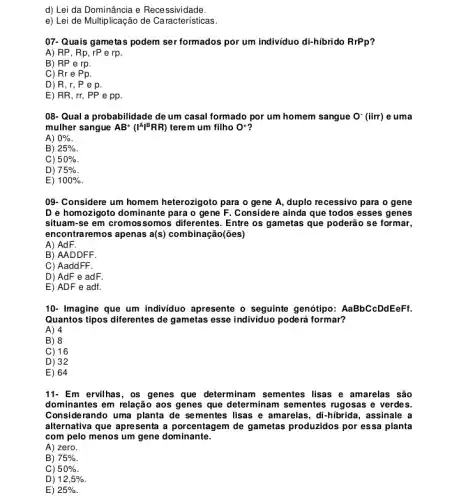 d) Lei da Dominância e Recessividade.
e) Lei de Multiplicação de Características.
07-Quais gametas podem ser formados por um individuo di-hibrido RrPp
A) RP, Rp, rP e rp.
B) RP e rp.
C) Rr e Pp.
D R,r,Pep.
E) RR, rr, PP e pp.
08- Qual a probabilidade de um casal formado por um homem sangue O^-(iirr) e uma
mulher sangue AB^+(I^AI^BRR) terem um filho O^+
A) 0% 
B) 25% 
C) 50% 
D) 75% 
E) 100% 
09- Considere um homem heterozigoto para o gene A, duplo recessivo para o gene
D e homozigoto dominante para o gene F Considere ainda que todos esses genes
situam-se em cromossomos diferentes. Entre os gametas que poderão se formar,
encontraremos apenas a(s) combinação(ões)
A) AdF.
B) AADDFF.
C) AaddFF.
D) AdF e adF.
E) ADF e adf.
10- Imagine que um individuo apresente o seguinte genótipo: AaBbCcDdEeFt.
Quantos tipos diferentes de gametas esse individuo poderá formar?
A) 4
B) 8
C) 16
D) 32
E) 64
11- Em ervilhas, os genes que determinam sementes lisas e amarelas são
dominantes em relação aos genes que determinam sementes rugosas e verdes.
Considerando uma planta de sementes lisas e amarelas, di-hibrida , assinale a
alternativa que apresenta a porcentagem de gametas produzidos por essa planta
com pelo menos um gene dominante.
A) zero.
B) 75% 
C) 50% 
D) 12,5% 
E) 25%