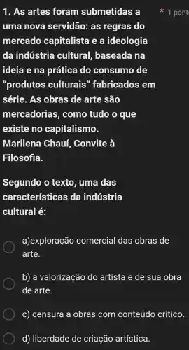 d) liberdade de criação artística
1. As artes foram submetidas a
uma nova servidão:as regras do
mercado capitalista ea ideologia
da indústria cultural , baseada na
ideia e na prática do consumo de
"produtos culturais ' fabricados em
série. As obras de arte são
mercadorias , como tudo o que
existe no capitalismo.
Marilena Chauf . Convite à
Filosofia.
Segundo o texto, uma das
características ; da indústria
cultural é:
a)exploração comercial das obras de
arte.
b) a valorização do artista e de sua obra
de arte.
C) censura a obras com conteúdo critico
1 pont