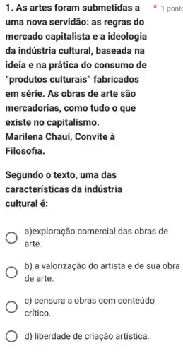 d) liberdade de criação artística.
uma nova servidão: as regras do
mercado capitalista e a ideologia
da indústria cultural , baseada na
ideia e na prática do consumo de
"produtos culturais " fabricados
em série. As obras de arte são
mercadorias, como tudo o que
existe no capitalismo.
Marilena Chauí, Convite à
Filosofia.
Segundo o texto, uma das
características da indústria
cultural é:
a)exploração comercial das obras de
arte.
b) a valorização do artista e de sua obra
de arte.
c) censura a obras com conteúdo
crítico.
1. As artes foram submetidas a 1 pont