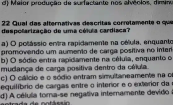 d) Maior produção de surfactante nos alvéolos, diminu
22 Qual das alternative is descritas corretamente o que
despolarização de uma célula cardiaca?
a) O potássio entra rapidamente na célula, enquanto
promovendo um aumento de carga positiva no interi
b) O sódio entra rapidamente na célula, enquanto o
mudança de carga positiva dentro da célula.
c) O cálcio e 0 sódio entram simultaneamente na c
equilibrio de cargas entre o interior e o exterior da
d) A célula torna-se negativa internamer te devido
entradade notássio.