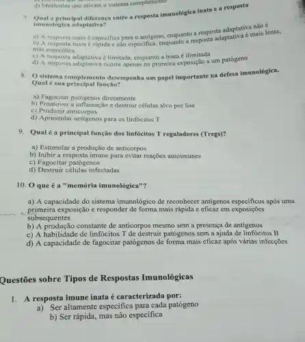 d) Moléculas que ativam o sistema complemento
imunológica adaptativa?
7. imunologica ada diferenca entre a resposta imunológica inata e a resposta
adaptativa não é
a) A resposta inata especifica para 0 antigeno, enquanto a resposidaptativa é mais lenta,
mas especifica
c) A resposta adaptativa é limitada enquanto a inata é ilimitada
d) A resposta adaptativa ocorre apenas na primeira exposição a um patógeno
8. 0 sistema complemento desempenha um papel importante na defesa imunológica.
Qual é sua função?
a) Fagocitar patógenos diretamente
b) Promover a inflamação e destruir células alvo por lise
c) Produzir anticorpos
d) Apresentar antigenos para os linfócitos T
9. Qualé a principal função dos linfócitos T reguladores (Tregs)?
a) Estimular a produção de anticorpos
b) Inibir a resposta imune para evitar reações autoimunes
c) Fagocitar patógenos
d) Destruir células infectadas
10. 0 que é a "memória imunológica"?
a) A capacidade do sistema imunológico de reconhecer antigenos especificos após uma
primeira exposição e responder de forma mais rápida e eficaz em exposições
subsequentes
b) A produção constante de anticorpos mesmo sem a presença de antigenos
c) A habilidade de linfócitos T de destruir patógenos sem a ajuda de linfócitos B
d) A capacidade de fagocitar patógenos de forma mais eficaz após várias infecçōes
Questões sobre Tipos de Respostas Imunológicas
1. A resposta imune inata é caracterizada por:
a) Ser altamente específica para cada patógeno
b) Ser rápida, mas não específica