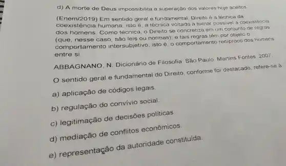 d) A morte de Deus impossibilita a superação dos valores hoje aceitos.
(Enem/2019)Em sentido geral e fundamental Direito é a técnica da
coexistênc ia humana, isto é a técnica voltada a tornar possivel a coexistência
dos homens Como técnica, o Direito se concretiza em um conjunto de regras
(que, nesse caso, são leis ou normas); e tais regras têm por objeto o
comporta mento intersubjetivo , isto é, o comportamento recíproco dos homens
entre si.
ABBAGNANO, N . Dicionário de Filosofia. Sǎo Paulo: Martins Fontes, 2007.
sentido geral e fundamental do Direito, conforme foi destacado , refere-se à
a) aplicação de códigos legais.
b) regulação do convívio social.
C)legitimação de decisões políticas.
d) mediação de conflitos econômicos.
e)representas ão da autoridade constituída.